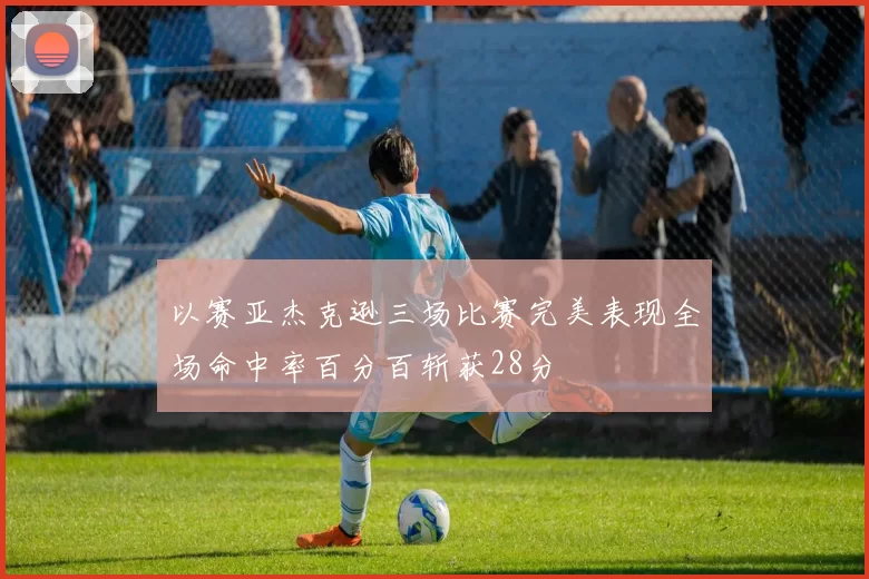 以赛亚杰克逊三场比赛完美表现全场命中率百分百斩获28分