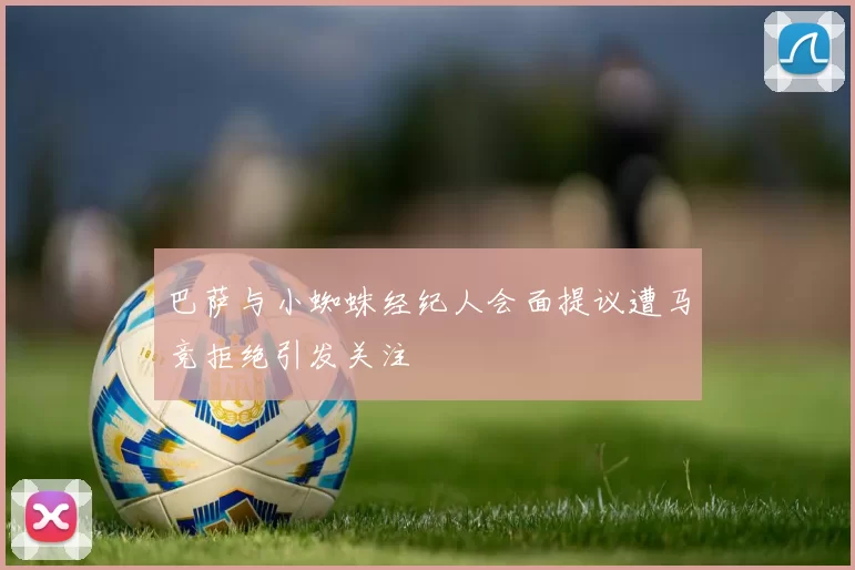 巴萨与小蜘蛛经纪人会面提议遭马竞拒绝引发关注