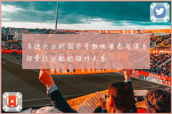 马德兴分析国字号教练角色与俱乐部责任分配的微妙关系
