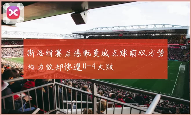 斯洛特赛后感慨曼城点球前双方势均力敌却惨遭0-4大败