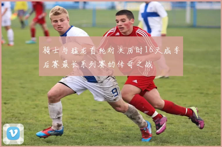 骑士与猛龙首轮对决历时16天成季后赛最长系列赛的传奇之战