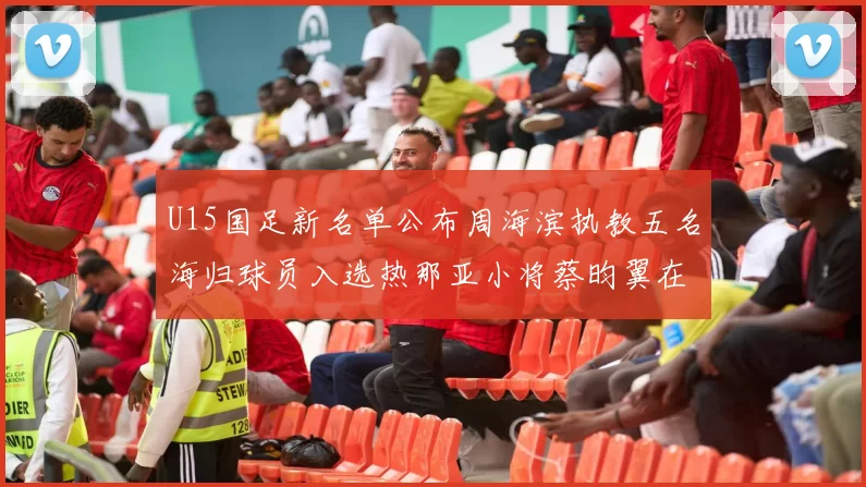 U15国足新名单公布周海滨执教五名海归球员入选热那亚小将蔡昀翼在列