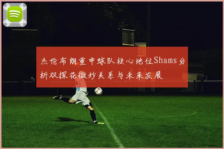 杰伦布朗重申球队核心地位Shams分析双探花微妙关系与未来发展