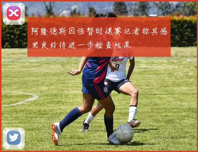 阿隆德斯因伤暂时退赛记者称其感觉良好待进一步检查结果