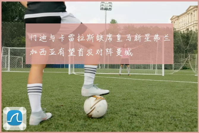 门迪与卡雷拉斯缺席皇马新星弗兰加西亚有望首发对阵曼城