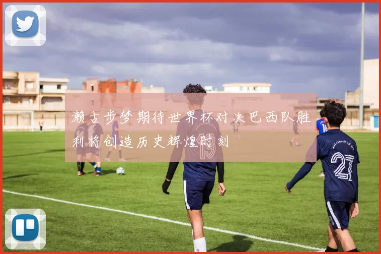 濑古步梦期待世界杯对决巴西队胜利将创造历史辉煌时刻