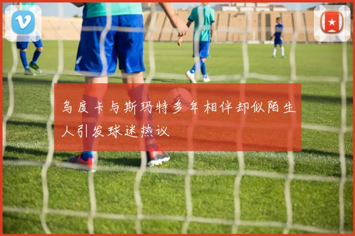 乌度卡与斯玛特多年相伴却似陌生人引发球迷热议