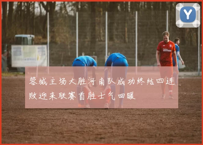 蓉城主场大胜河南队成功终结四连败迎来联赛首胜士气回暖