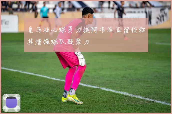 皇马核心球员力挺阿韦洛亚留任称其增强球队凝聚力