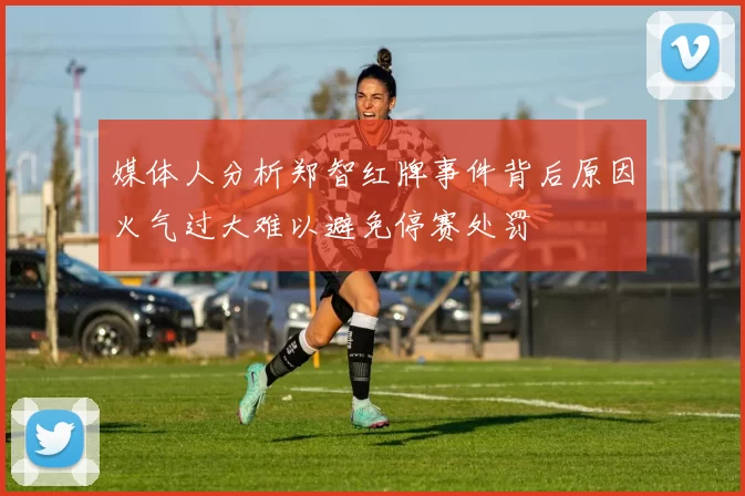 媒体人分析郑智红牌事件背后原因火气过大难以避免停赛处罚