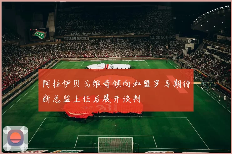 阿拉伊贝戈维奇倾向加盟罗马期待新总监上任后展开谈判