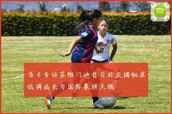 马卡专访苏维门迪昔日好友揭秘其低调成长与国际象棋天赋