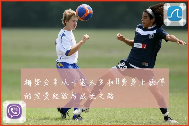 梅努分享从卡塞米罗和B费身上获得的宝贵经验与成长之路