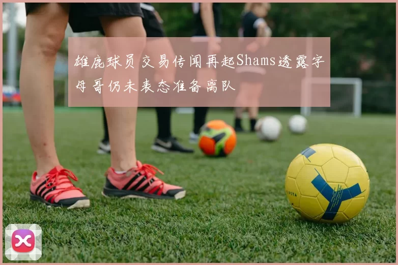 雄鹿球员交易传闻再起Shams透露字母哥仍未表态准备离队