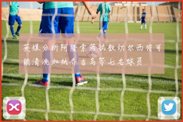 英媒分析阿隆索若执教切尔西将可能清洗加纳乔吉乌等七名球员