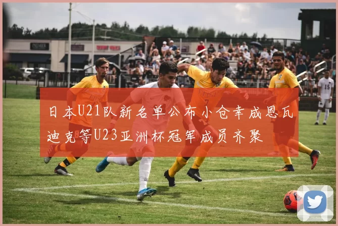日本U21队新名单公布小仓幸成恩瓦迪克等U23亚洲杯冠军成员齐聚