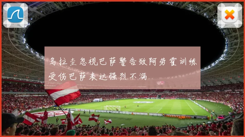 乌拉圭忽视巴萨警告致阿劳霍训练受伤巴萨表达强烈不满