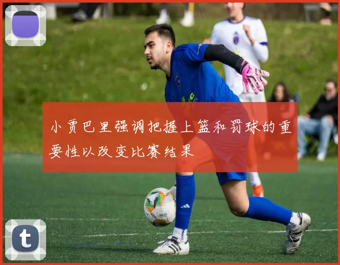 小贾巴里强调把握上篮和罚球的重要性以改变比赛结果