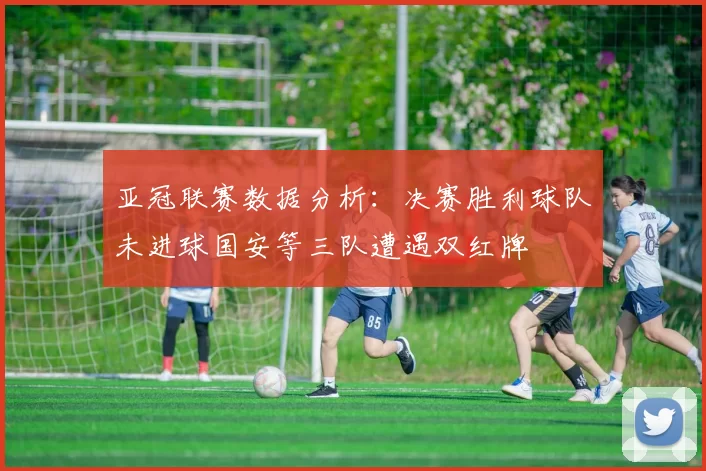 亚冠联赛数据分析：决赛胜利球队未进球国安等三队遭遇双红牌
